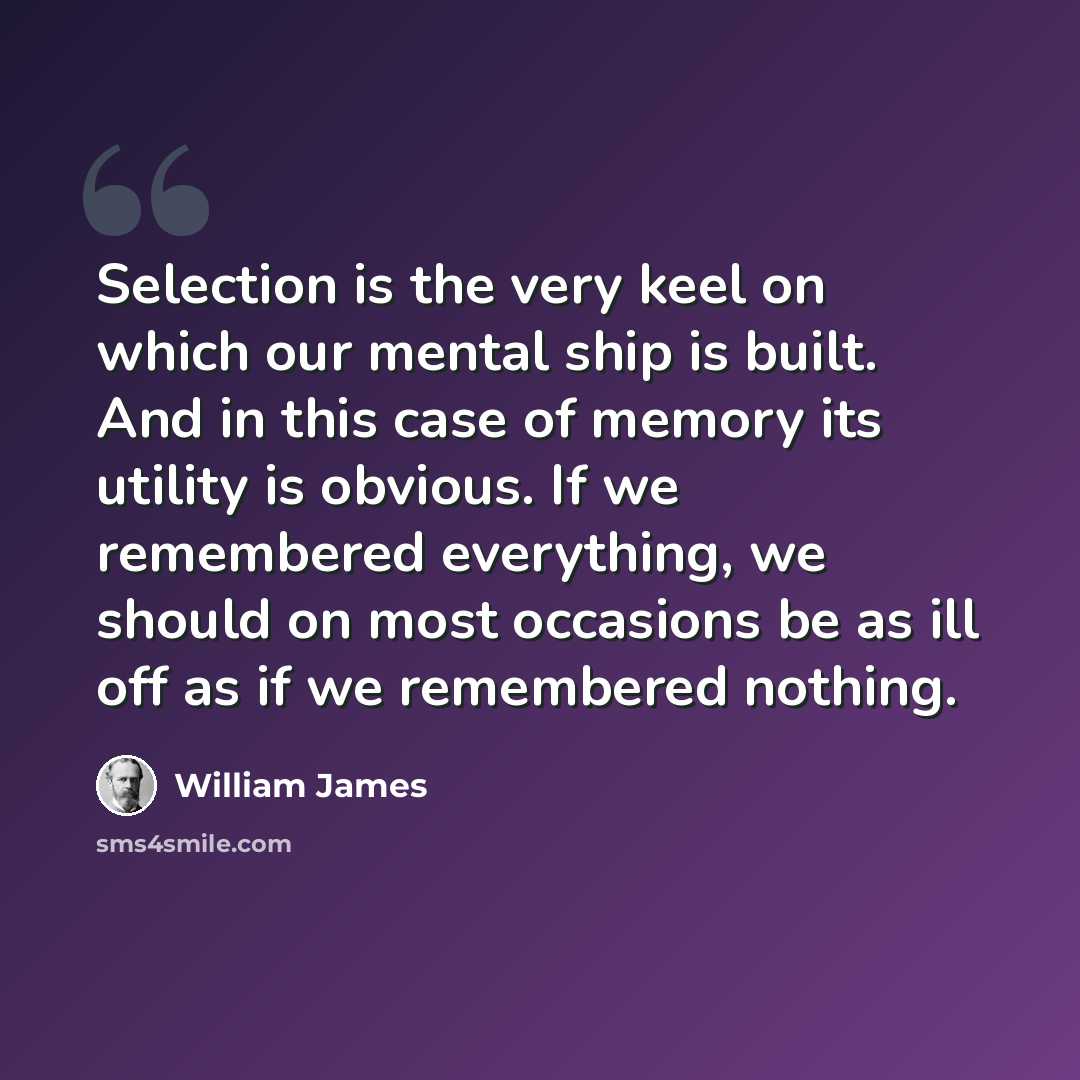 “Selection is the very keel on which our mental ship is built. And in this case of memory its utility is obvious. If we remembered everything, we should on most occasions be as ill off as if we remembered nothing.” quote by William James