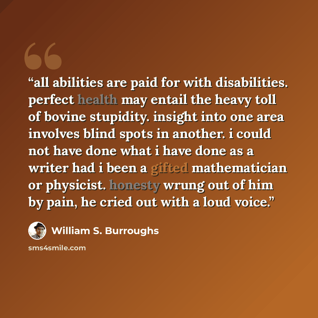 “all abilities are paid for with disabilities. perfect health may entail the heavy toll of bovine stupidity. insight into one area involves blind spots in another. i could not have done what i have done as a writer had i been a gifted mathematician or physicist. honesty wrung out of him by pain, he…” quote by William S. Burroughs