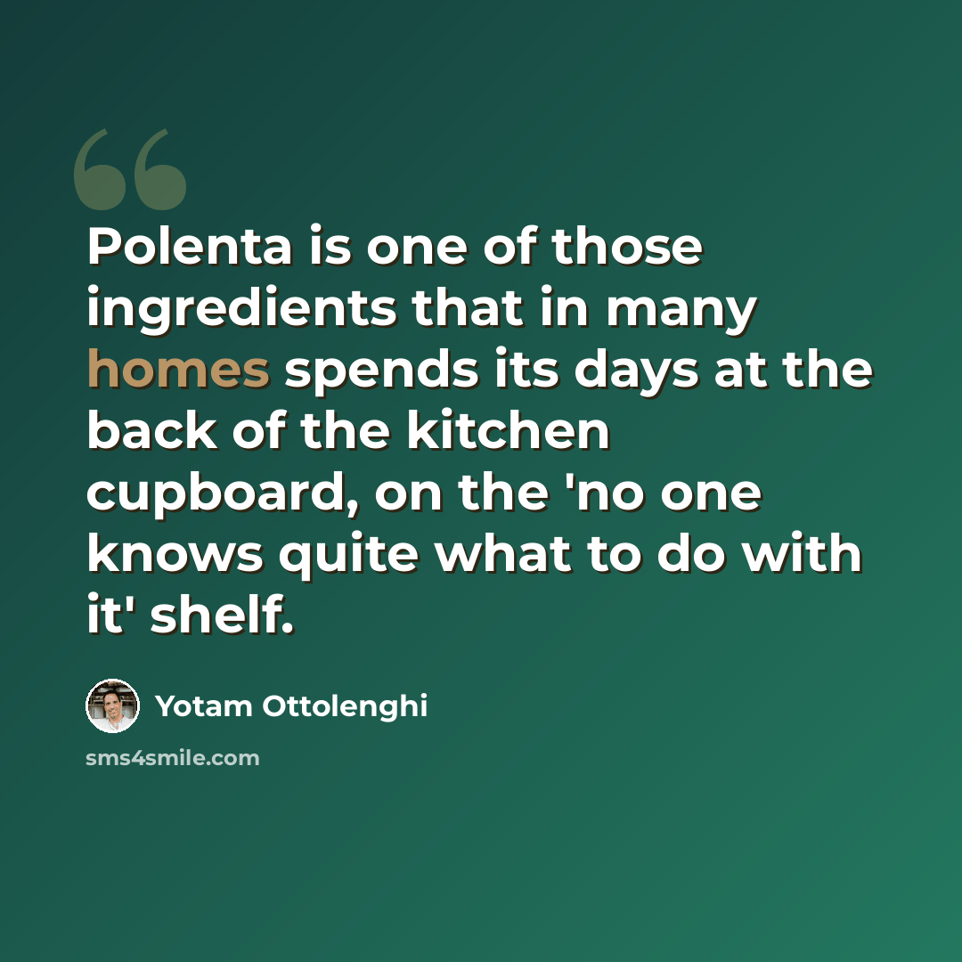 “Polenta is one of those ingredients that in many homes spends its days at the back of the kitchen cupboard, on the 'no one knows quite what to do with it' shelf.” quote by Yotam Ottolenghi