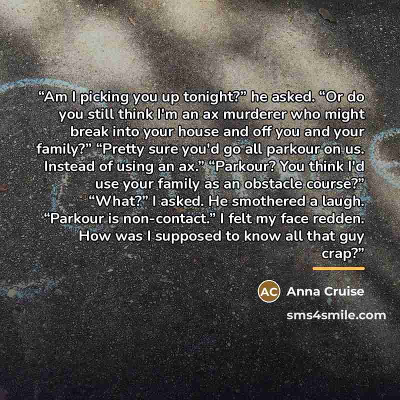 “Am I picking you up tonight?” he asked. “Or do you still think I'm an ax murderer who might break into your house and off you and your family?” “Pretty sure you'd go all parkour on us. Instead of using an ax.” “Parkour? You think I'd use your family as an obstacle course?” “What?” I asked. He…” quote by Anna Cruise