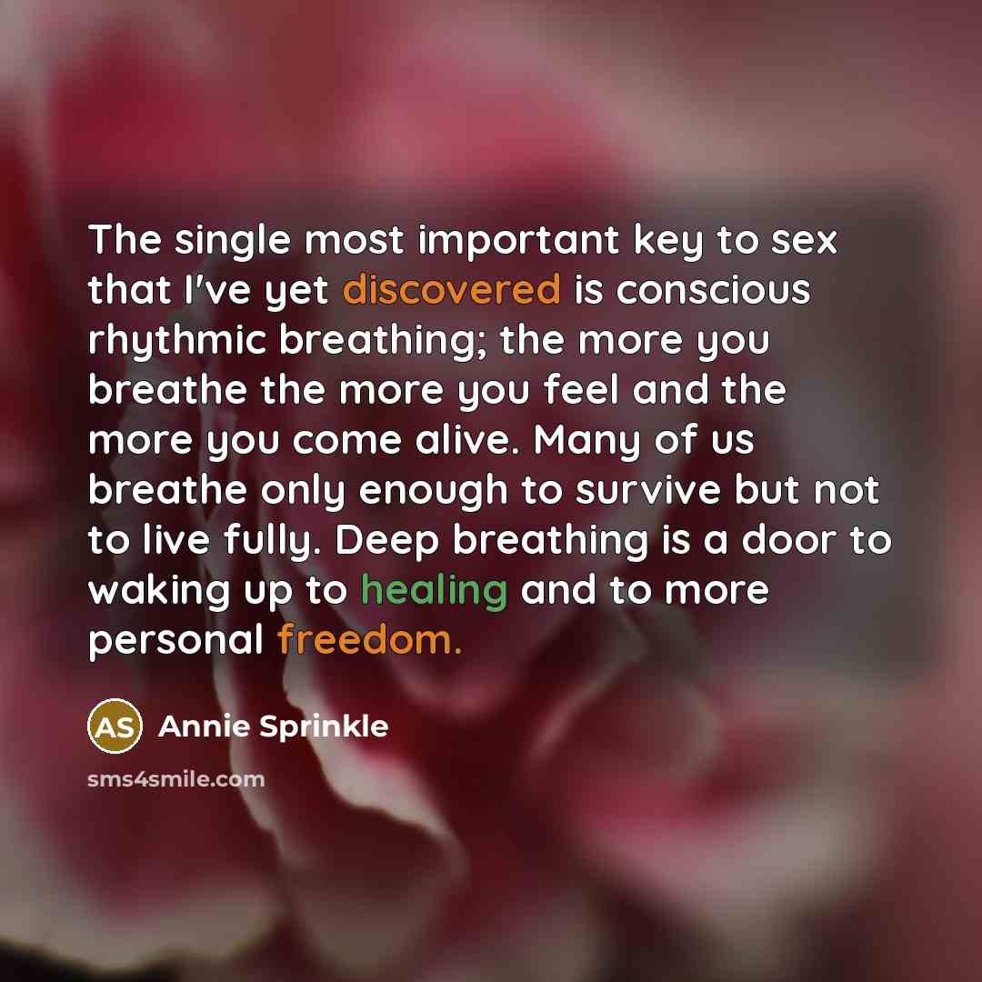 “The single most important key to sex that I've yet discovered is conscious rhythmic breathing; the more you breathe the more you feel and the more you come alive. Many of us breathe only enough to survive but not to live fully. Deep breathing is a door to waking up to healing and to more personal…” quote by Annie Sprinkle