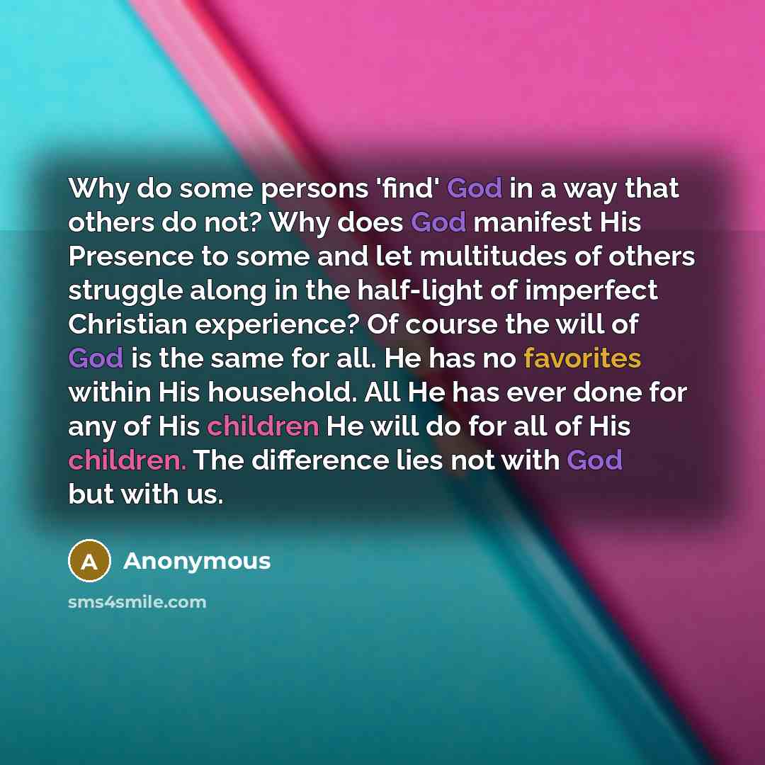 “Why do some persons 'find' God in a way that others do not? Why does God manifest His Presence to some and let multitudes of others struggle along in the half-light of imperfect Christian experience? Of course the will of God is the same for all. He has no favorites within His household. All He…” quote by Anonymous
