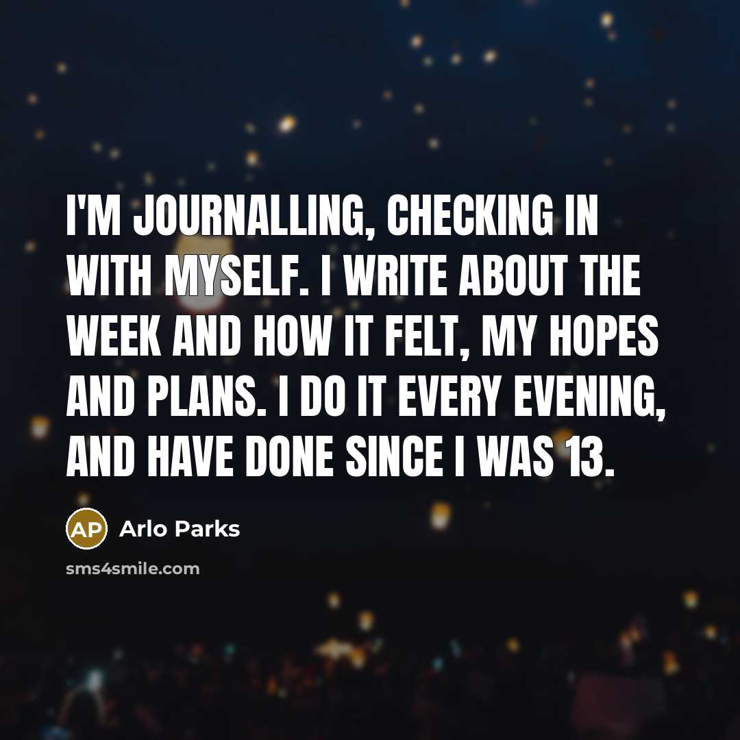“I'm journalling, checking in with myself. I write about the week and how it felt, my hopes and plans. I do it every evening, and have done since I was 13.” quote by Arlo Parks