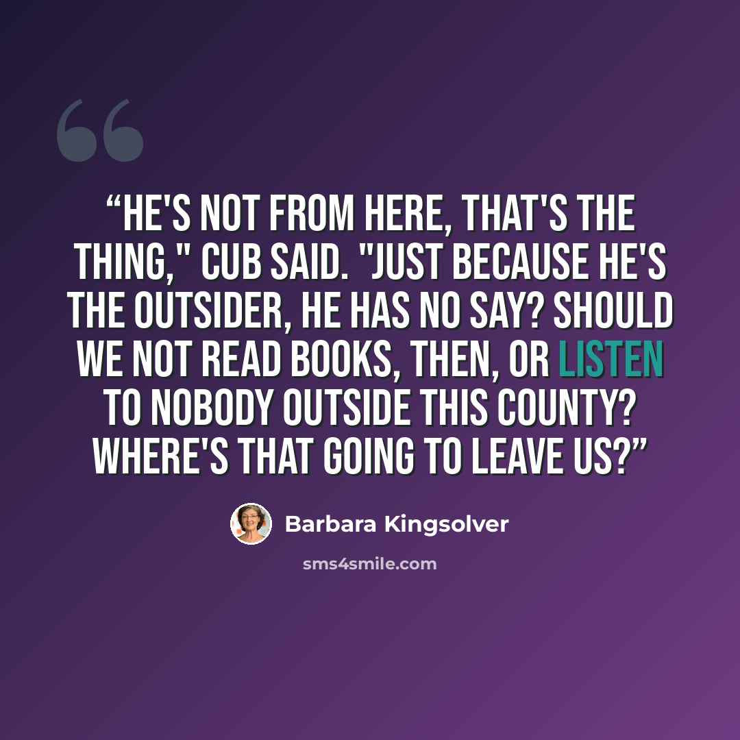 “He's not from here, that's the thing," Cub said. "Just because he's the outsider, he has no say? Should we not read books, then, or listen to nobody outside this county? Where's that going to leave us?” quote by Barbara Kingsolver