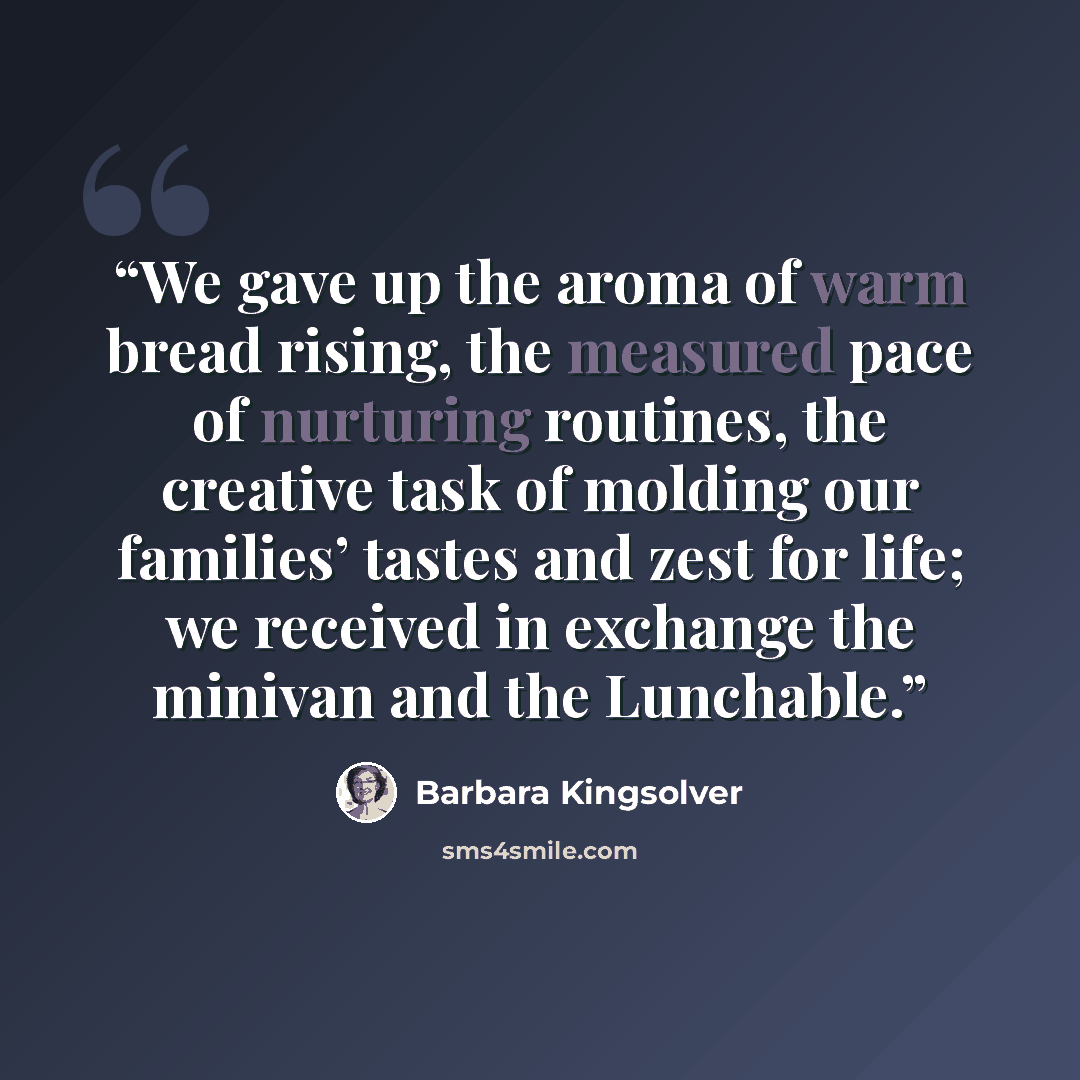 “We gave up the aroma of warm bread rising, the measured pace of nurturing routines, the creative task of molding our families’ tastes and zest for life; we received in exchange the minivan and the Lunchable.” quote by Barbara Kingsolver