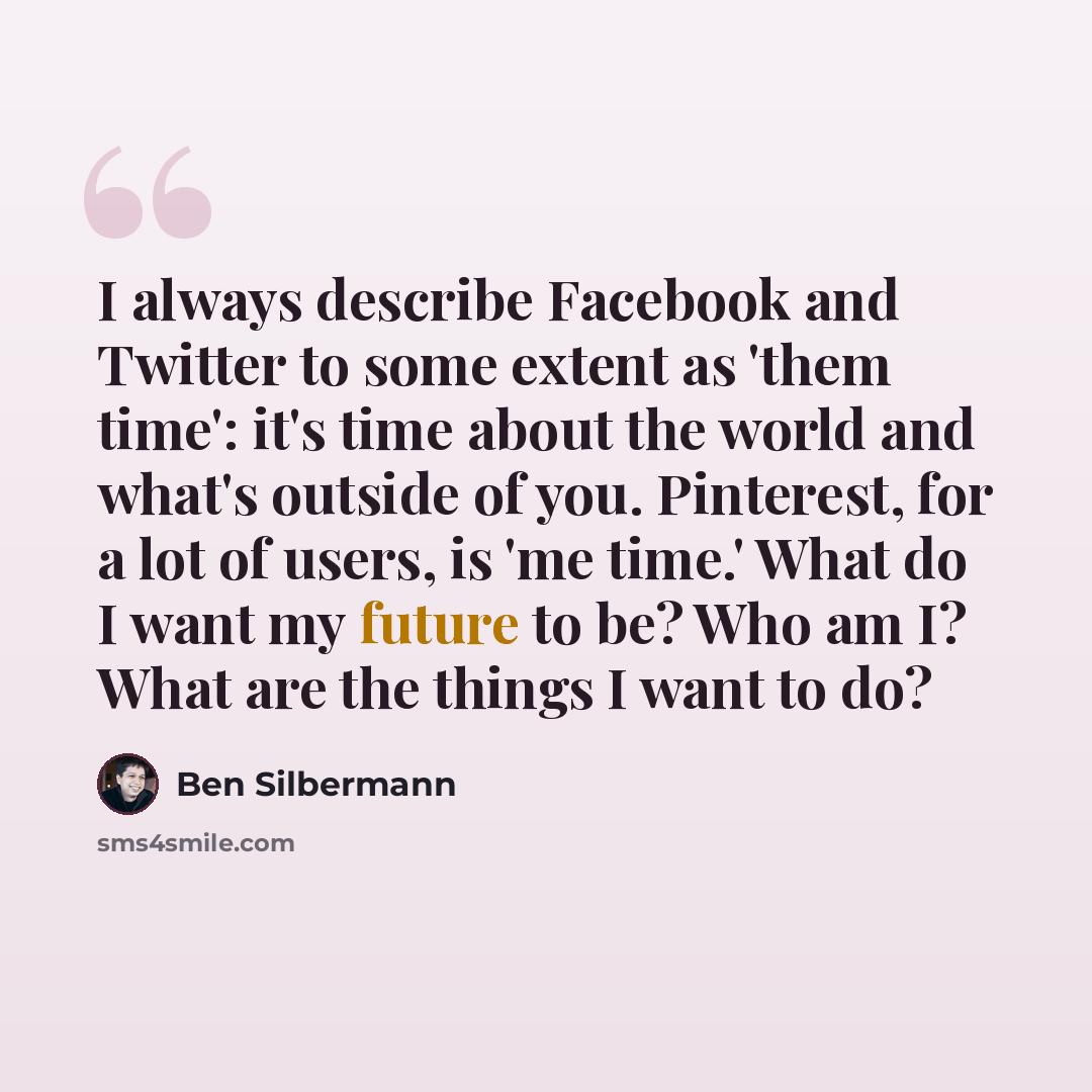 “I always describe Facebook and Twitter to some extent as 'them time': it's time about the world and what's outside of you. Pinterest, for a lot of users, is 'me time.' What do I want my future to be? Who am I? What are the things I want to do?” quote by Ben Silbermann