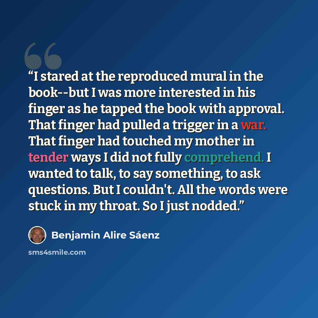 “I stared at the reproduced mural in the book--but I was more interested in his finger as he tapped the book with approval. That finger had pulled a trigger in a war. That finger had touched my mother in tender ways I did not fully comprehend. I wanted to talk, to say something, to ask questions…” quote by Benjamin Alire Sáenz