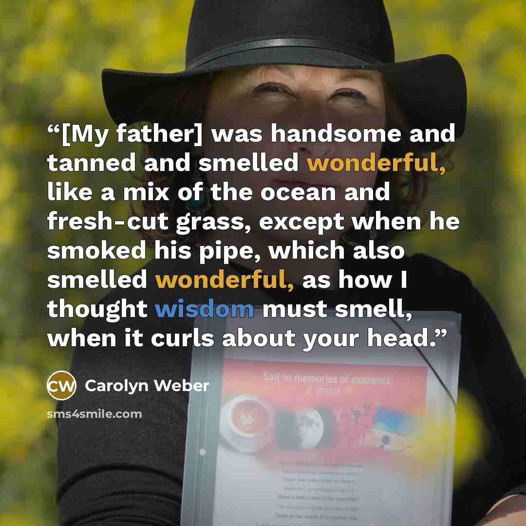 “[My father] was handsome and tanned and smelled wonderful, like a mix of the ocean and fresh-cut grass, except when he smoked his pipe, which also smelled wonderful, as how I thought wisdom must smell, when it curls about your head.” quote by Carolyn Weber