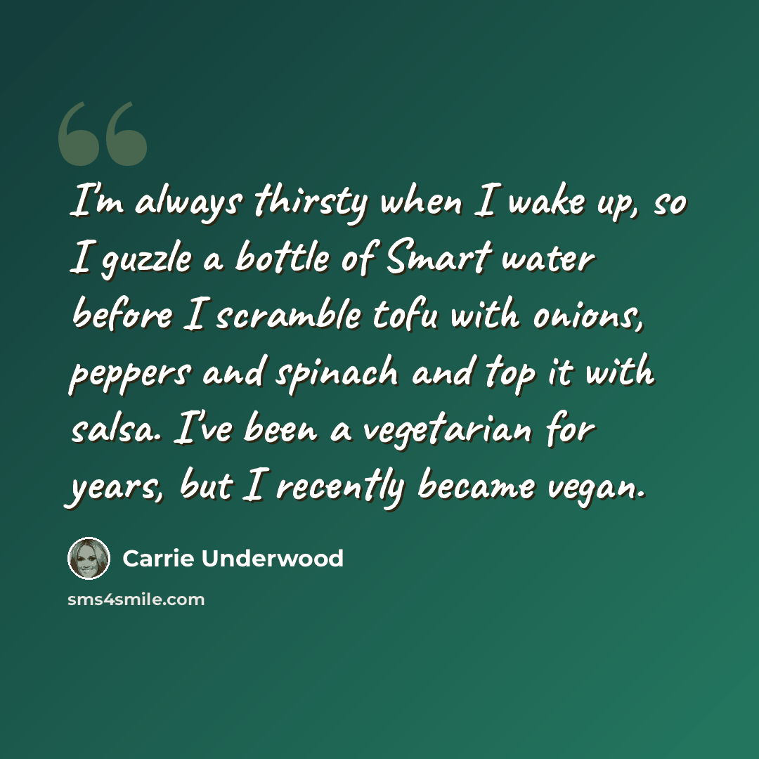 “I'm always thirsty when I wake up, so I guzzle a bottle of Smart water before I scramble tofu with onions, peppers and spinach and top it with salsa. I've been a vegetarian for years, but I recently became vegan.” quote by Carrie Underwood