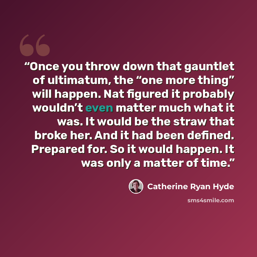 “Once you throw down that gauntlet of ultimatum, the “one more thing” will happen. Nat figured it probably wouldn’t even matter much what it was. It would be the straw that broke her. And it had been defined. Prepared for. So it would happen. It was only a matter of time.” quote by Catherine Ryan Hyde
