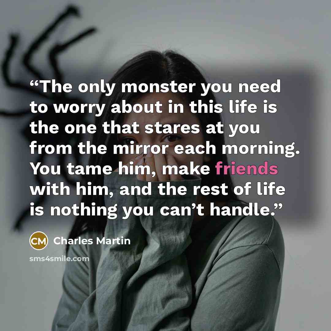 “The only monster you need to worry about in this life is the one that stares at you from the mirror each morning. You tame him, make friends with him, and the rest of life is nothing you can’t handle.” quote by Charles Martin