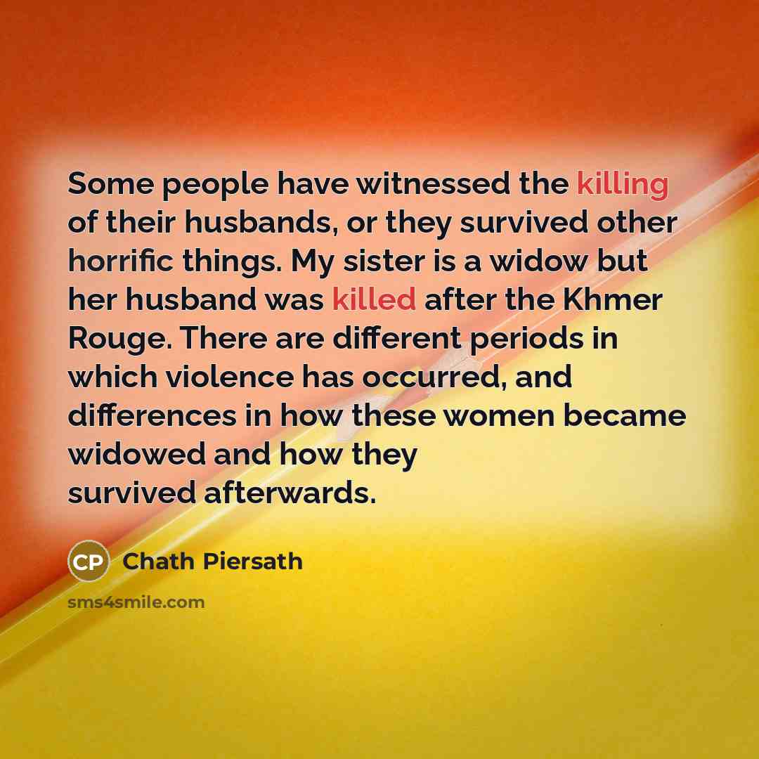 “Some people have witnessed the killing of their husbands, or they survived other horrific things. My sister is a widow but her husband was killed after the Khmer Rouge. There are different periods in which violence has occurred, and differences in how these women became widowed and how they…” quote by Chath Piersath