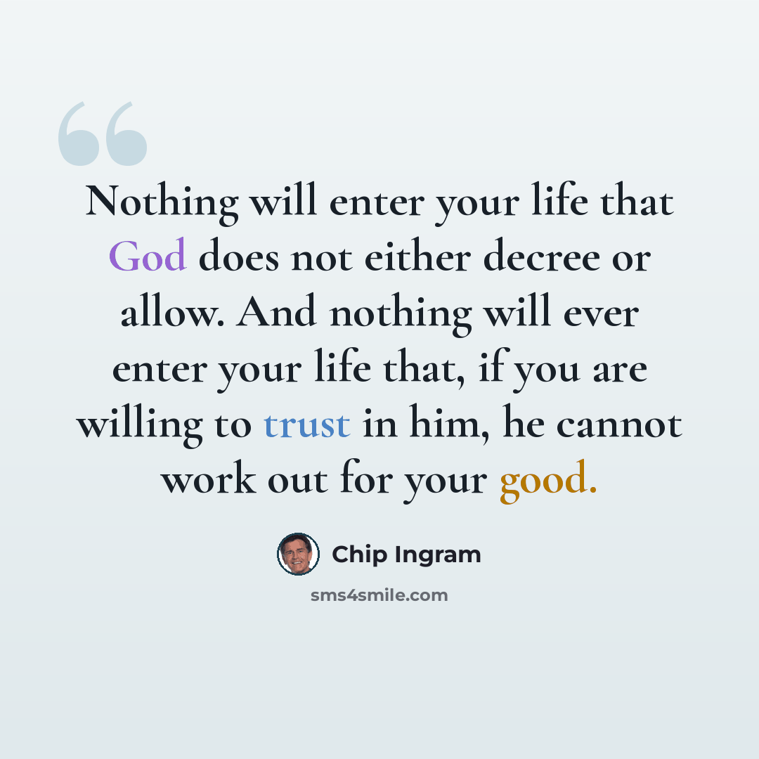 “Nothing will enter your life that God does not either decree or allow. And nothing will ever enter your life that, if you are willing to trust in him, he cannot work out for your good.” quote by Chip Ingram