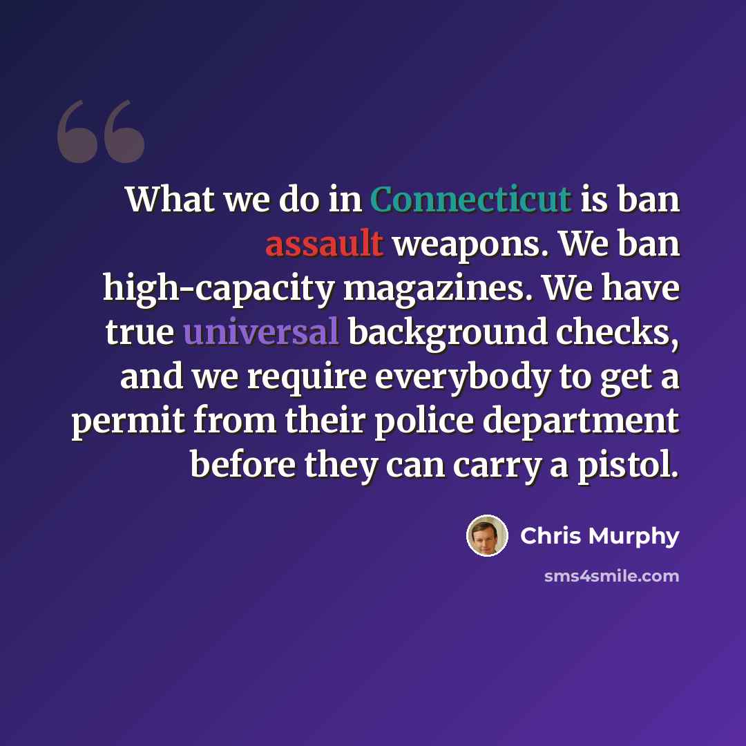 “What we do in Connecticut is ban assault weapons. We ban high-capacity magazines. We have true universal background checks, and we require everybody to get a permit from their police department before they can carry a pistol.” quote by Chris Murphy