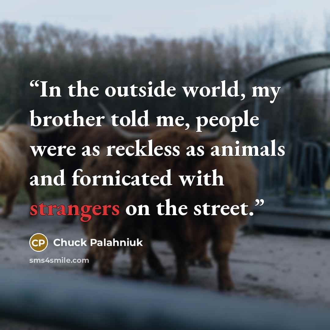 “In the outside world, my brother told me, people were as reckless as animals and fornicated with strangers on the street.” quote by Chuck Palahniuk