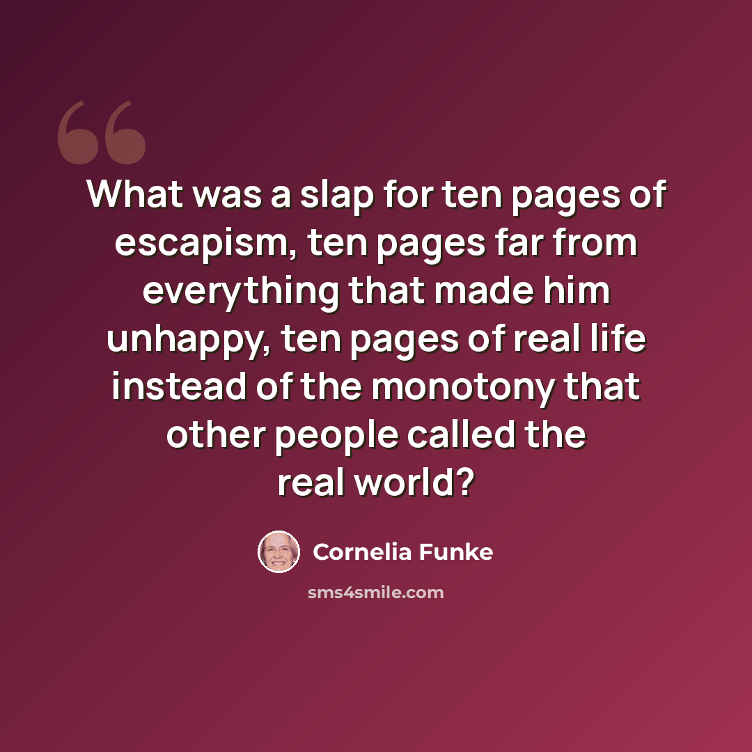 “What was a slap for ten pages of escapism, ten pages far from everything that made him unhappy, ten pages of real life instead of the monotony that other people called the real world?” quote by Cornelia Funke