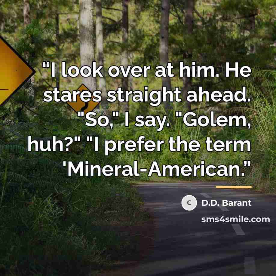 “I look over at him. He stares straight ahead. "So," I say. "Golem, huh?" "I prefer the term 'Mineral-American.” quote by D.D. Barant