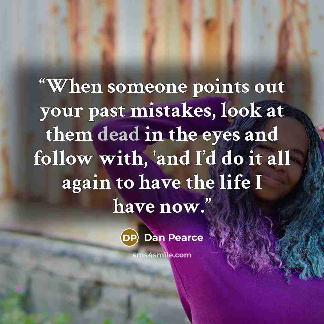 “When someone points out your past mistakes, look at them dead in the eyes and follow with, 'and I’d do it all again to have the life I have now.” quote by Dan Pearce