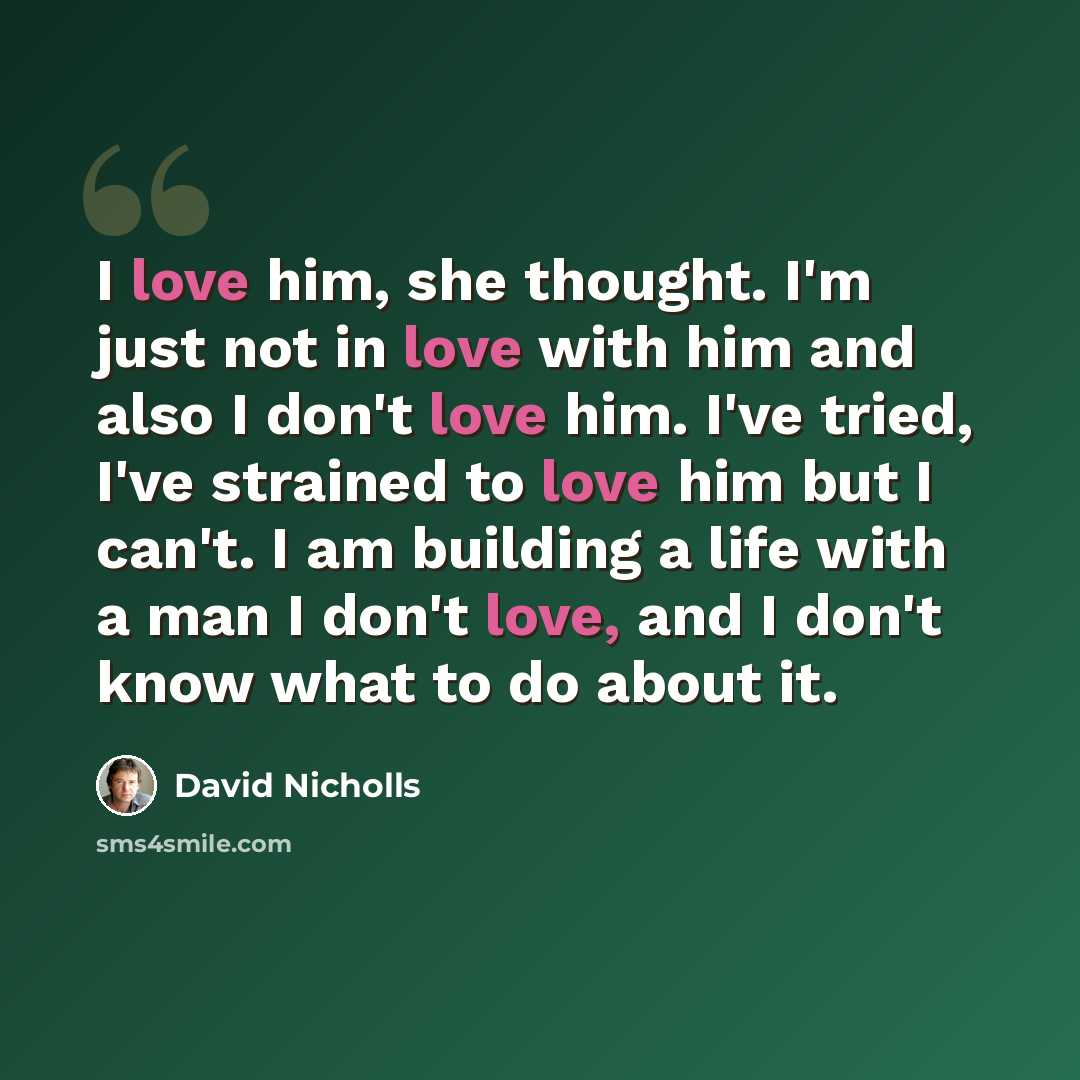 “I love him, she thought. I'm just not in love with him and also I don't love him. I've tried, I've strained to love him but I can't. I am building a life with a man I don't love, and I don't know what to do about it.” quote by David Nicholls