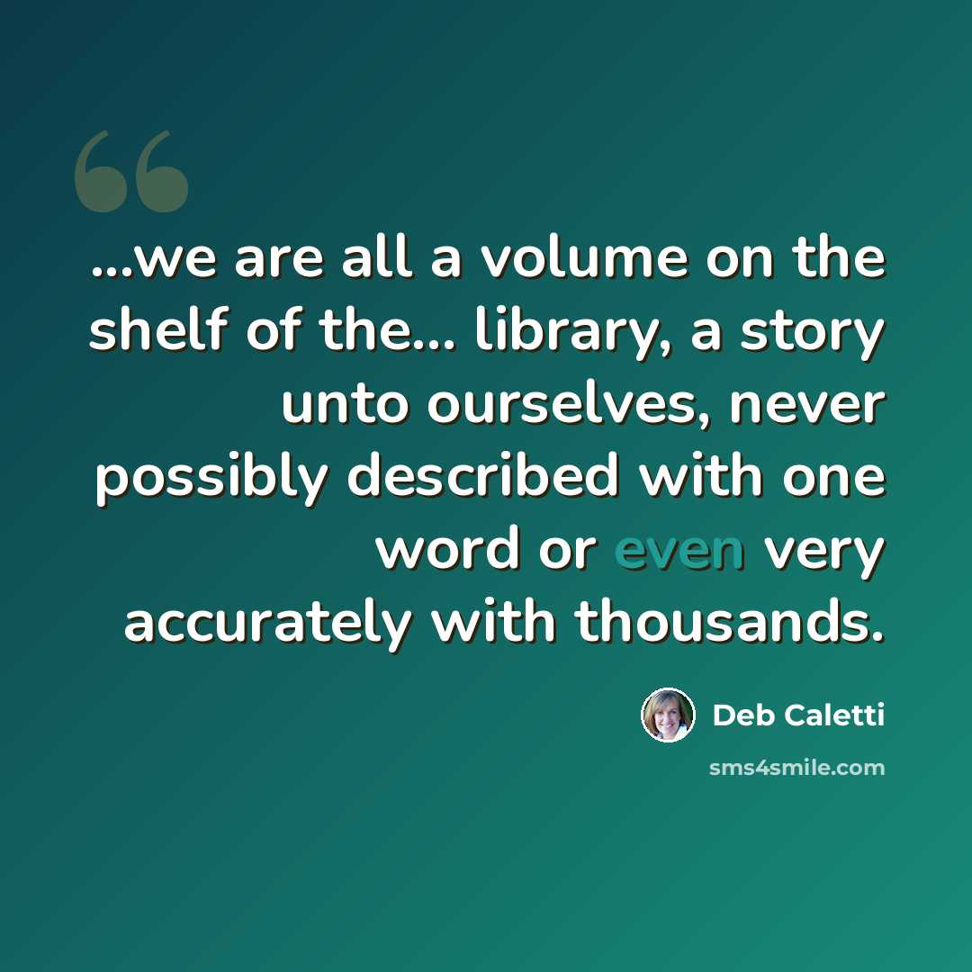 “...we are all a volume on the shelf of the... library, a story unto ourselves, never possibly described with one word or even very accurately with thousands.” quote by Deb Caletti