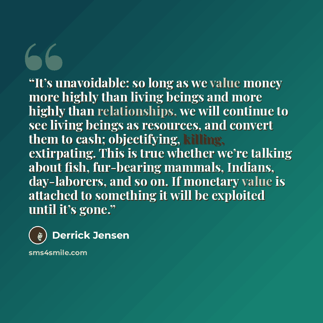 “It’s unavoidable: so long as we value money more highly than living beings and more highly than relationships, we will continue to see living beings as resources, and convert them to cash; objectifying, killing, extirpating. This is true whether we’re talking about fish, fur-bearing mammals…” quote by Derrick Jensen