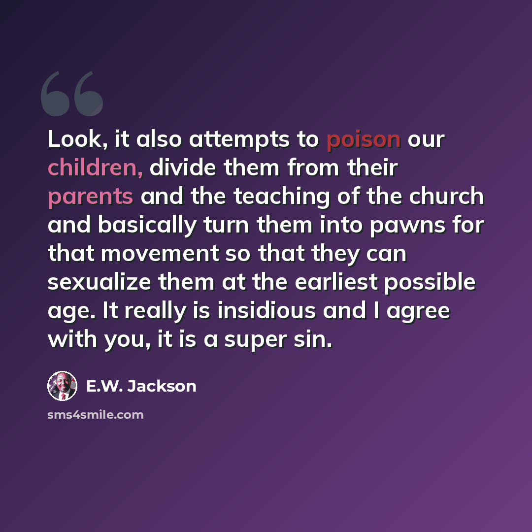 “Look, it also attempts to poison our children, divide them from their parents and the teaching of the church and basically turn them into pawns for that movement so that they can sexualize them at the earliest possible age. It really is insidious and I agree with you, it is a super sin.” quote by E.W. Jackson
