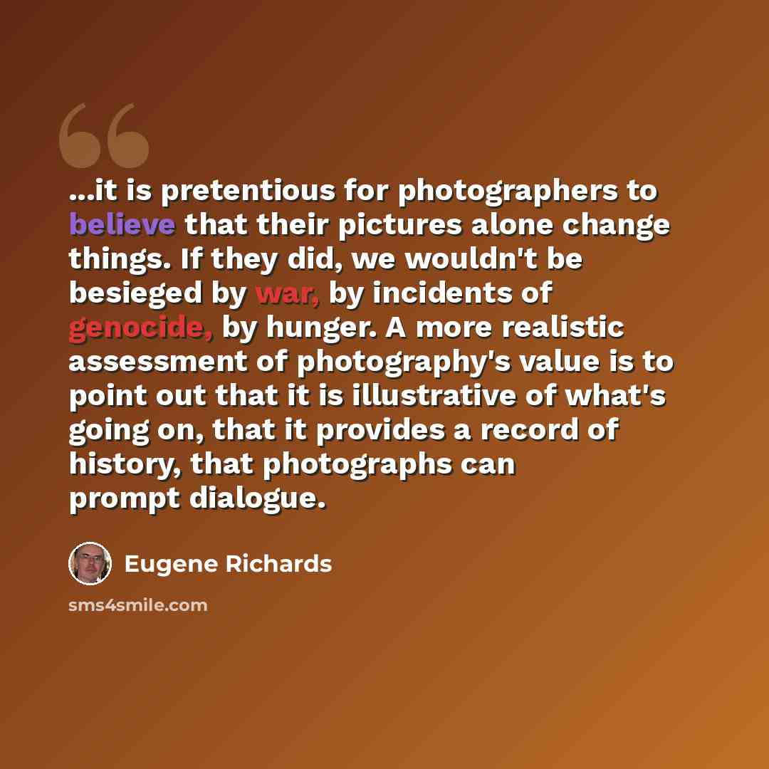 “...it is pretentious for photographers to believe that their pictures alone change things. If they did, we wouldn't be besieged by war, by incidents of genocide, by hunger. A more realistic assessment of photography's value is to point out that it is illustrative of what's going on, that it…” quote by Eugene Richards