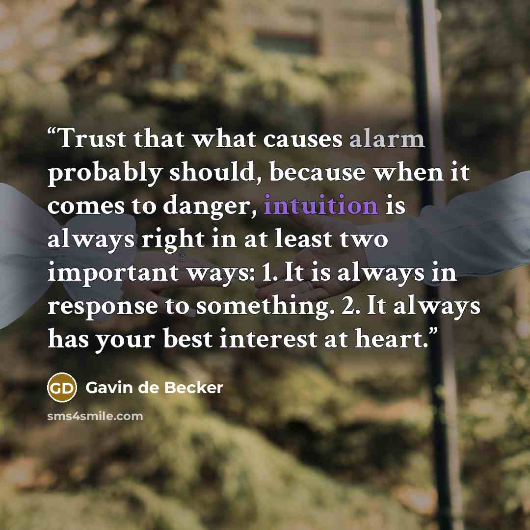 “Trust that what causes alarm probably should, because when it comes to danger, intuition is always right in at least two important ways: 1. It is always in response to something. 2. It always has your best interest at heart.” quote by Gavin de Becker