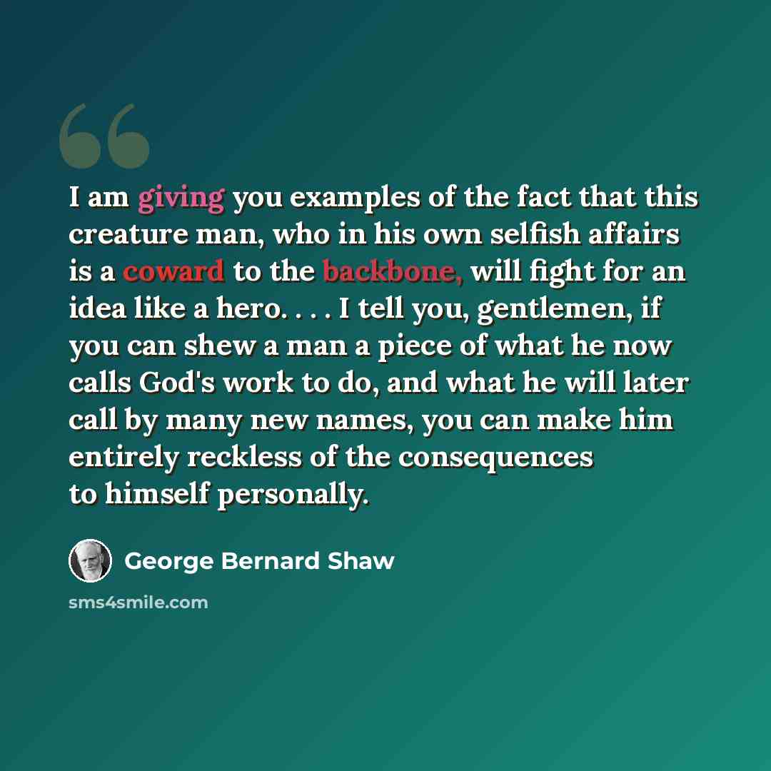 “I am giving you examples of the fact that this creature man, who in his own selfish affairs is a coward to the backbone, will fight for an idea like a hero. . . . I tell you, gentlemen, if you can shew a man a piece of what he now calls God's work to do, and what he will later call by many new…” quote by George Bernard Shaw