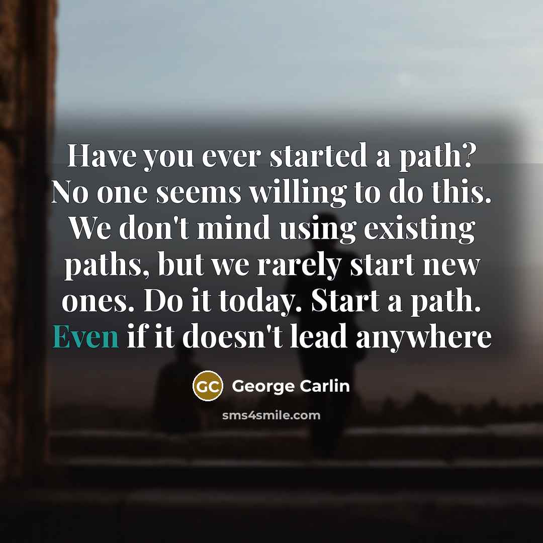 “Have you ever started a path? No one seems willing to do this. We don't mind using existing paths, but we rarely start new ones. Do it today. Start a path. Even if it doesn't lead anywhere” quote by George Carlin