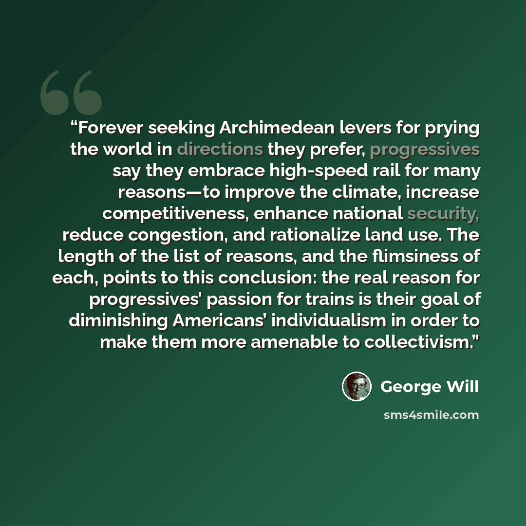 “Forever seeking Archimedean levers for prying the world in directions they prefer, progressives say they embrace high-speed rail for many reasons—to improve the climate, increase competitiveness, enhance national security, reduce congestion, and rationalize land use. The length of the list of…” quote by George Will