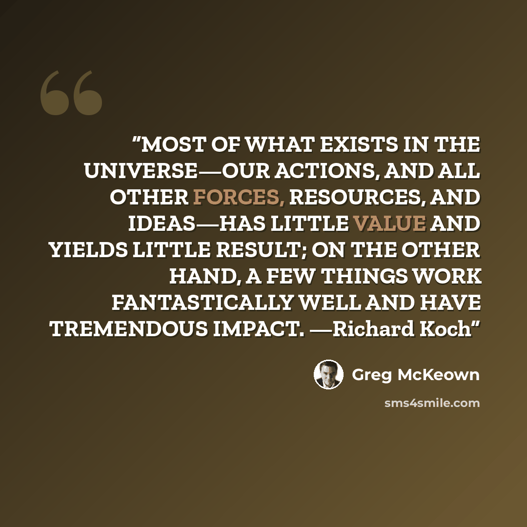 “MOST OF WHAT EXISTS IN THE UNIVERSE—OUR ACTIONS, AND ALL OTHER FORCES, RESOURCES, AND IDEAS—HAS LITTLE VALUE AND YIELDS LITTLE RESULT; ON THE OTHER HAND, A FEW THINGS WORK FANTASTICALLY WELL AND HAVE TREMENDOUS IMPACT. —Richard Koch” quote by Greg McKeown