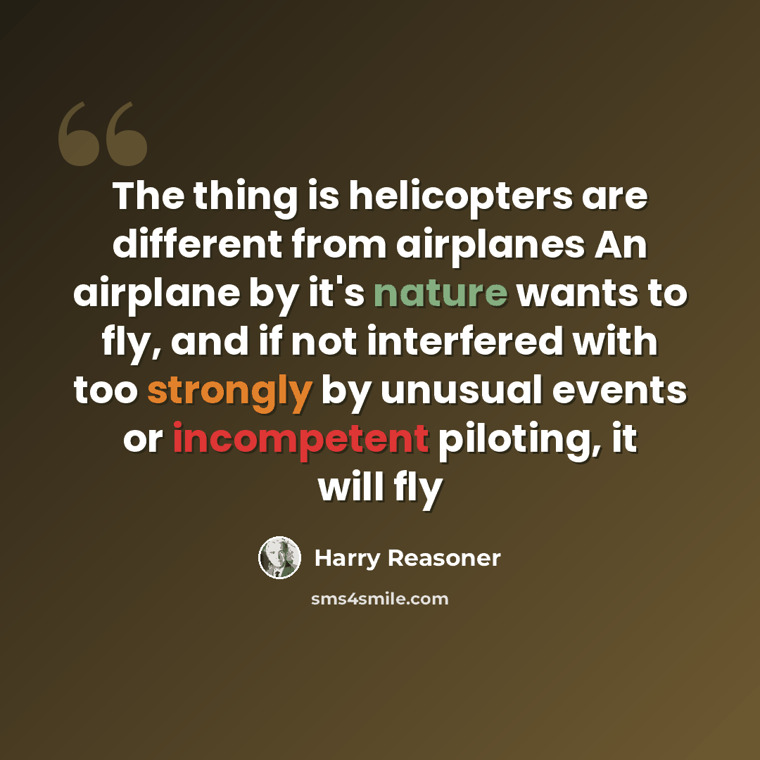 “The thing is helicopters are different from airplanes An airplane by it's nature wants to fly, and if not interfered with too strongly by unusual events or incompetent piloting, it will fly” quote by Harry Reasoner