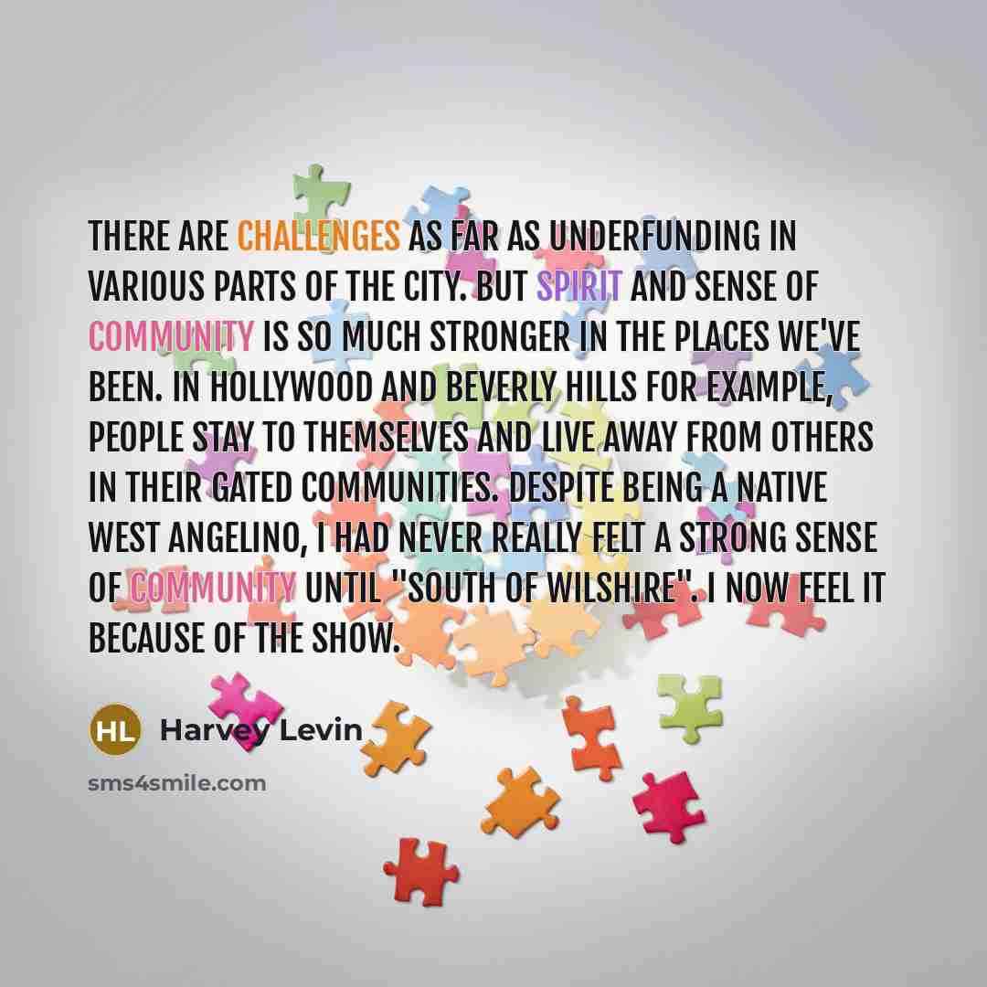 “There are challenges as far as underfunding in various parts of the city. But spirit and sense of community is so much stronger in the places we've been. In Hollywood and Beverly Hills for example, people stay to themselves and live away from others in their gated communities. Despite being a…” quote by Harvey Levin