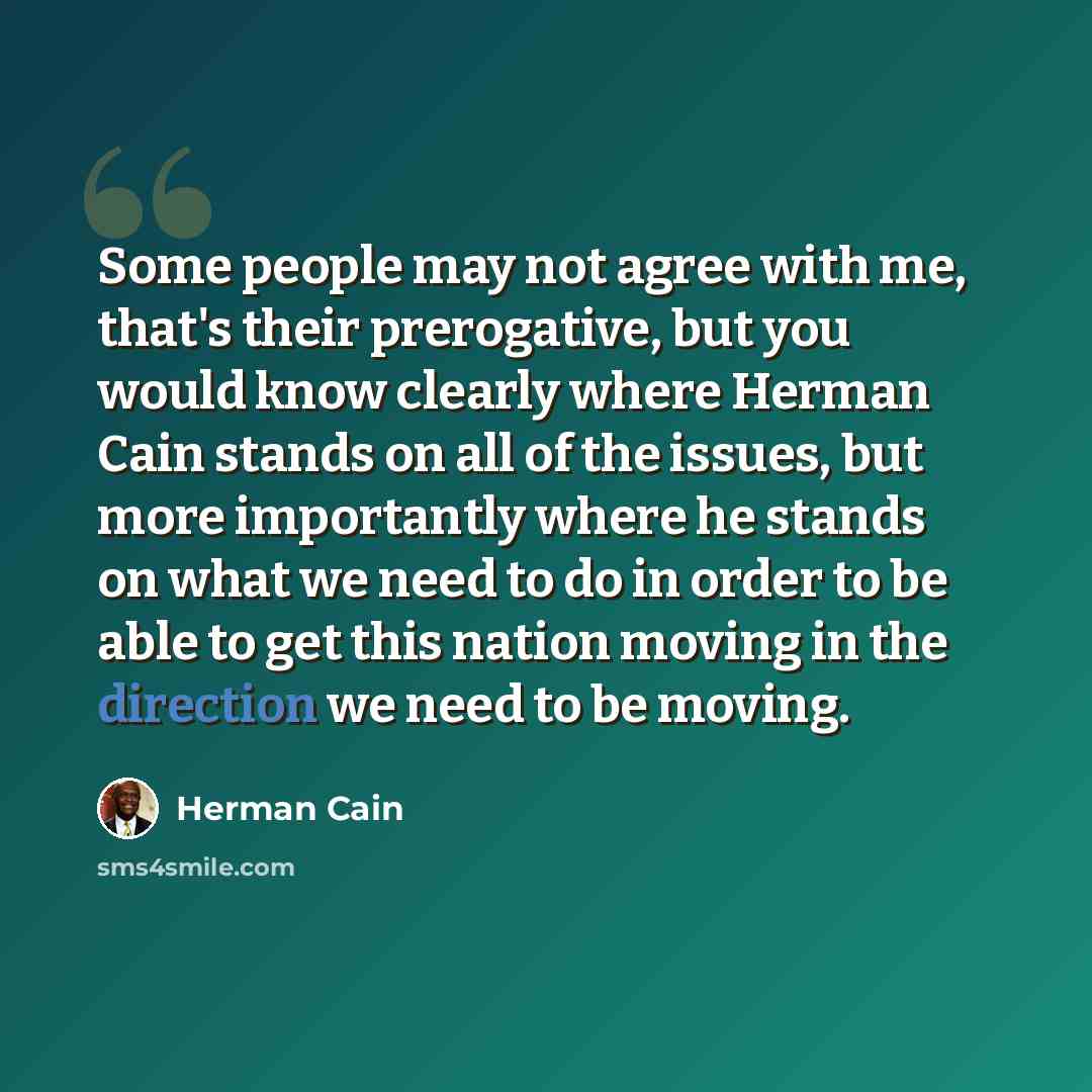 “Some people may not agree with me, that's their prerogative, but you would know clearly where Herman Cain stands on all of the issues, but more importantly where he stands on what we need to do in order to be able to get this nation moving in the direction we need to be moving.” quote by Herman Cain