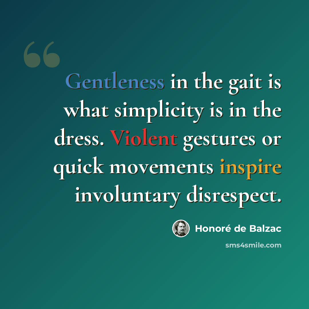 “Gentleness in the gait is what simplicity is in the dress. Violent gestures or quick movements inspire involuntary disrespect.” quote by Honore de Balzac