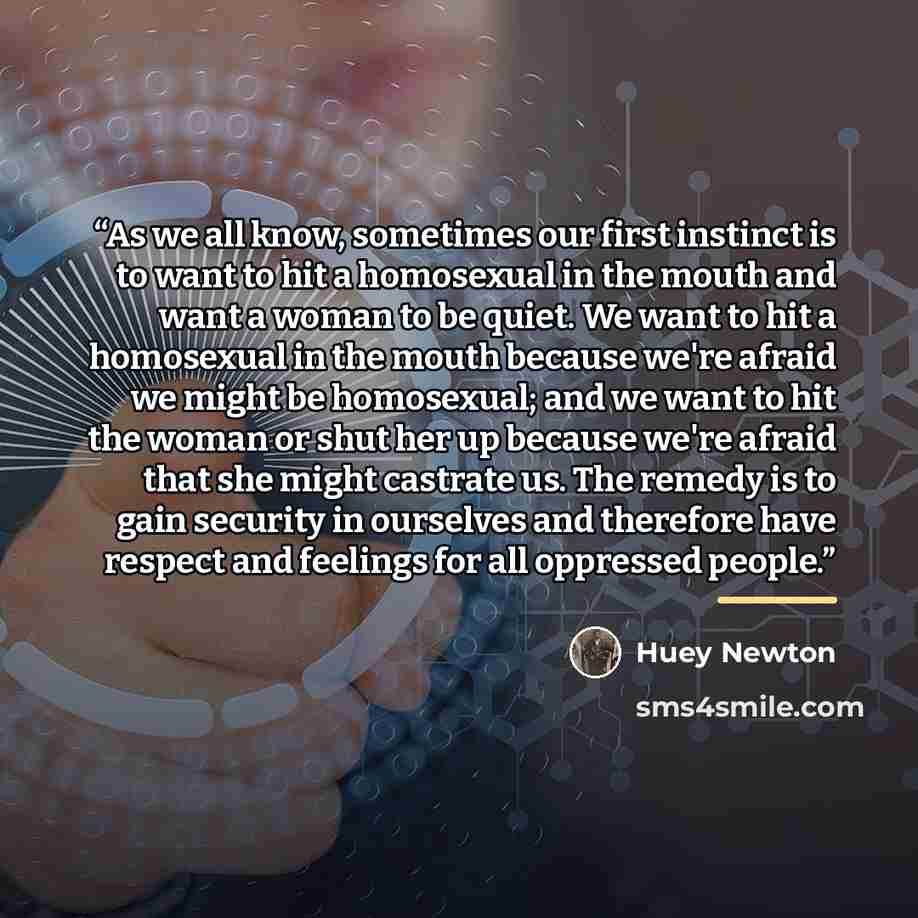 “As we all know, sometimes our first instinct is to want to hit a homosexual in the mouth and want a woman to be quiet. We want to hit a homosexual in the mouth because we're afraid we might be homosexual; and we want to hit the woman or shut her up because we're afraid that she might castrate us…” quote by Huey Newton