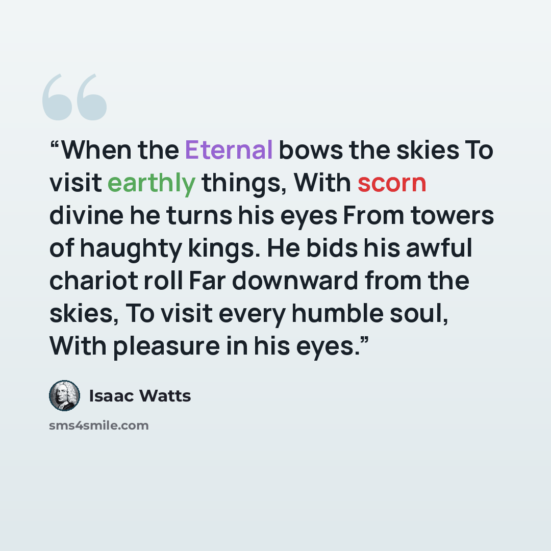 “When the Eternal bows the skies To visit earthly things, With scorn divine he turns his eyes From towers of haughty kings. He bids his awful chariot roll Far downward from the skies, To visit every humble soul, With pleasure in his eyes.” quote by Isaac Watts
