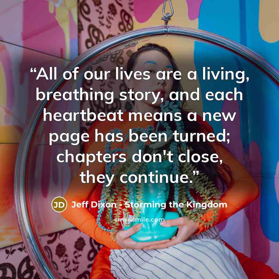 “All of our lives are a living, breathing story, and each heartbeat means a new page has been turned; chapters don't close, they continue.” quote by Jeff Dixon - Storming the Kingdom