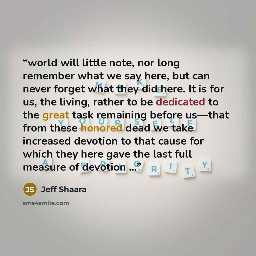 “world will little note, nor long remember what we say here, but can never forget what they did here. It is for us, the living, rather to be dedicated to the great task remaining before us—that from these honored dead we take increased devotion to that cause for which they here gave the last full…” quote by Jeff Shaara