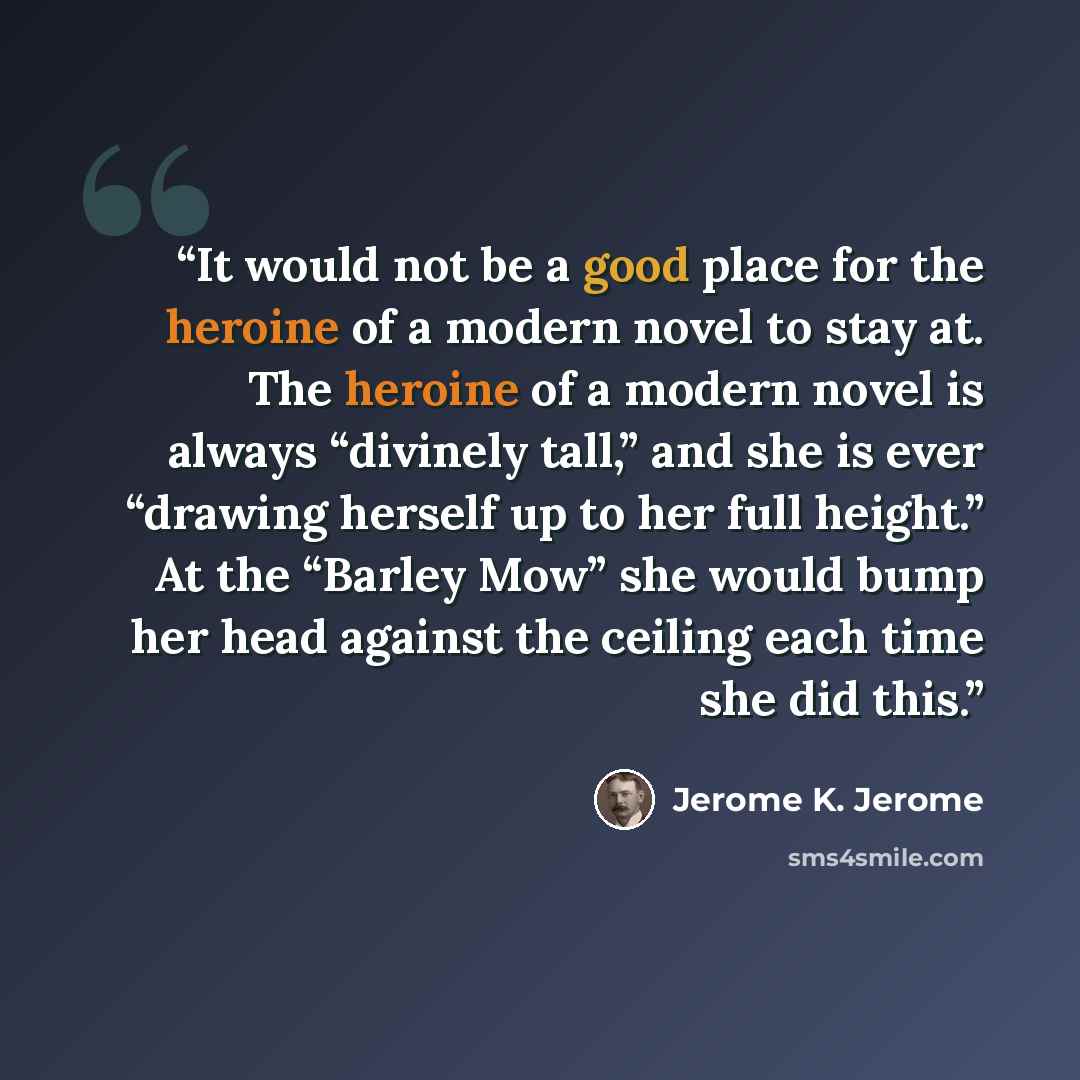 “It would not be a good place for the heroine of a modern novel to stay at. The heroine of a modern novel is always “divinely tall,” and she is ever “drawing herself up to her full height.” At the “Barley Mow” she would bump her head against the ceiling each time she did this.” quote by Jerome K. Jerome