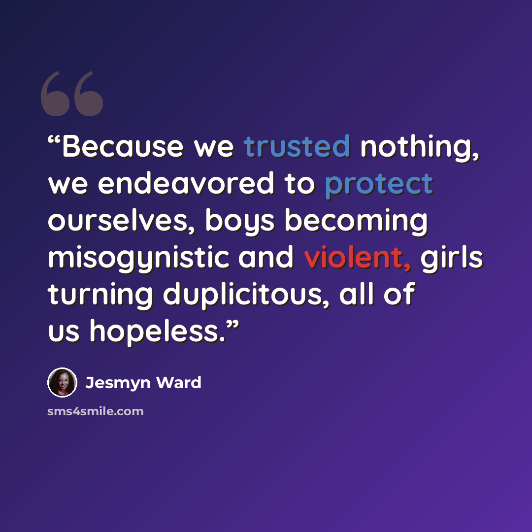 “Because we trusted nothing, we endeavored to protect ourselves, boys becoming misogynistic and violent, girls turning duplicitous, all of us hopeless.” quote by Jesmyn Ward