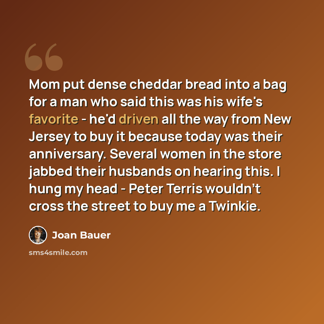 “Mom put dense cheddar bread into a bag for a man who said this was his wife's favorite - he'd driven all the way from New Jersey to buy it because today was their anniversary. Several women in the store jabbed their husbands on hearing this. I hung my head - Peter Terris wouldn't cross the street…” quote by Joan Bauer