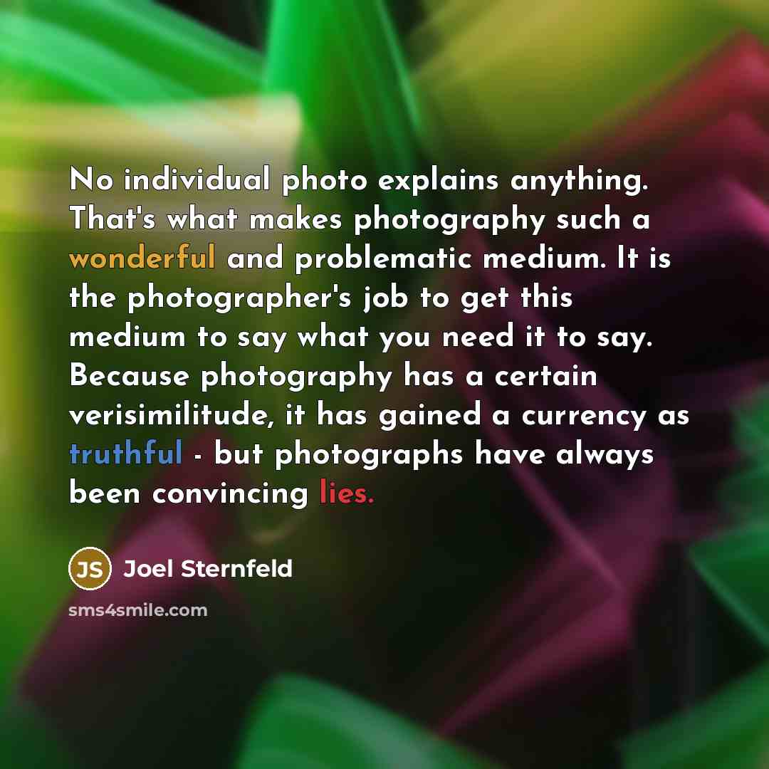 “No individual photo explains anything. That's what makes photography such a wonderful and problematic medium. It is the photographer's job to get this medium to say what you need it to say. Because photography has a certain verisimilitude, it has gained a currency as truthful - but photographs…” quote by Joel Sternfeld