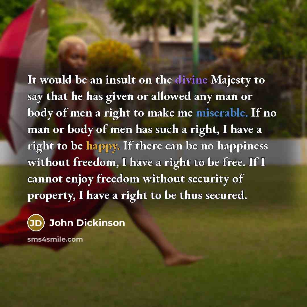 “It would be an insult on the divine Majesty to say that he has given or allowed any man or body of men a right to make me miserable. If no man or body of men has such a right, I have a right to be happy. If there can be no happiness without freedom, I have a right to be free. If I cannot enjoy…” quote by John Dickinson