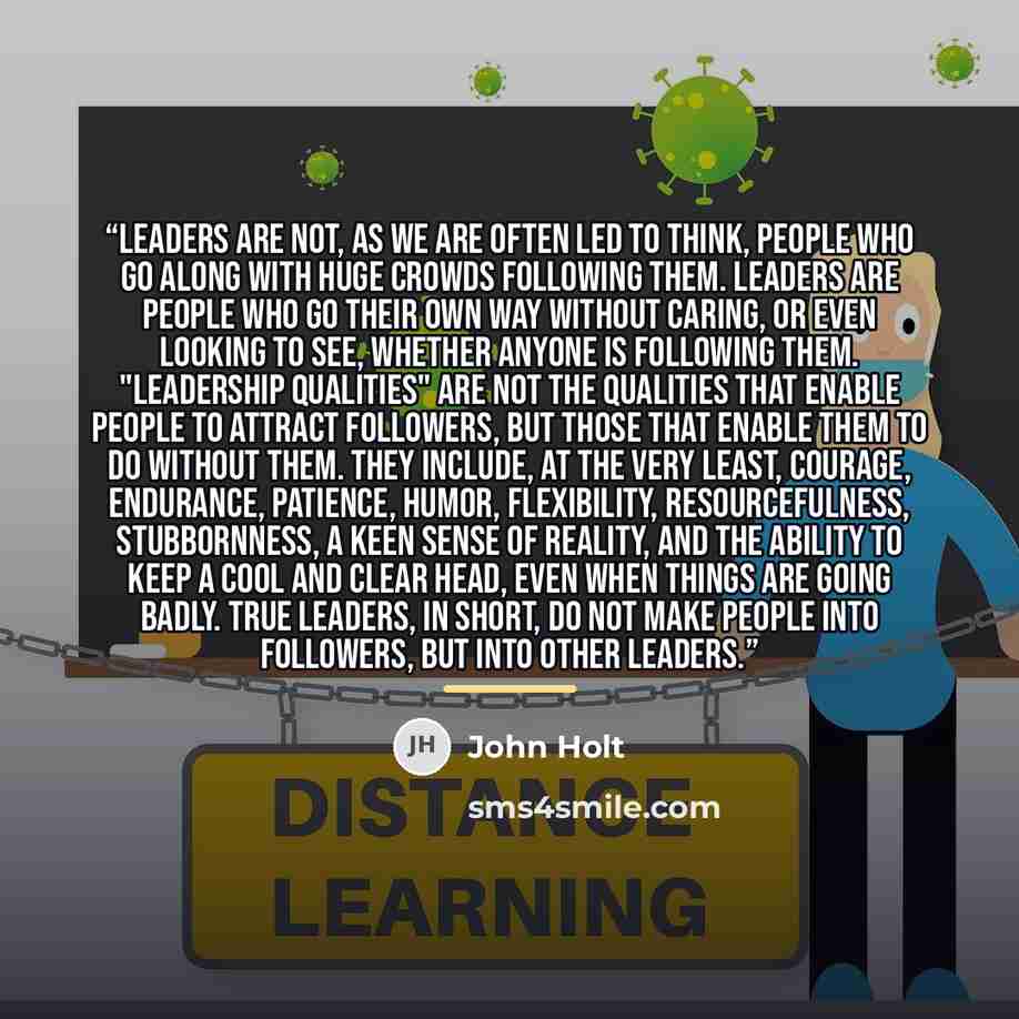 “Leaders are not, as we are often led to think, people who go along with huge crowds following them. Leaders are people who go their own way without caring, or even looking to see, whether anyone is following them. "Leadership qualities" are not the qualities that enable people to attract…” quote by John Holt