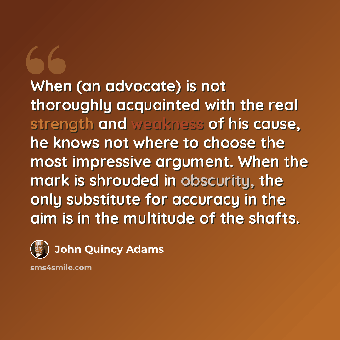“When (an advocate) is not thoroughly acquainted with the real strength and weakness of his cause, he knows not where to choose the most impressive argument. When the mark is shrouded in obscurity, the only substitute for accuracy in the aim is in the multitude of the shafts.” quote by John Quincy Adams