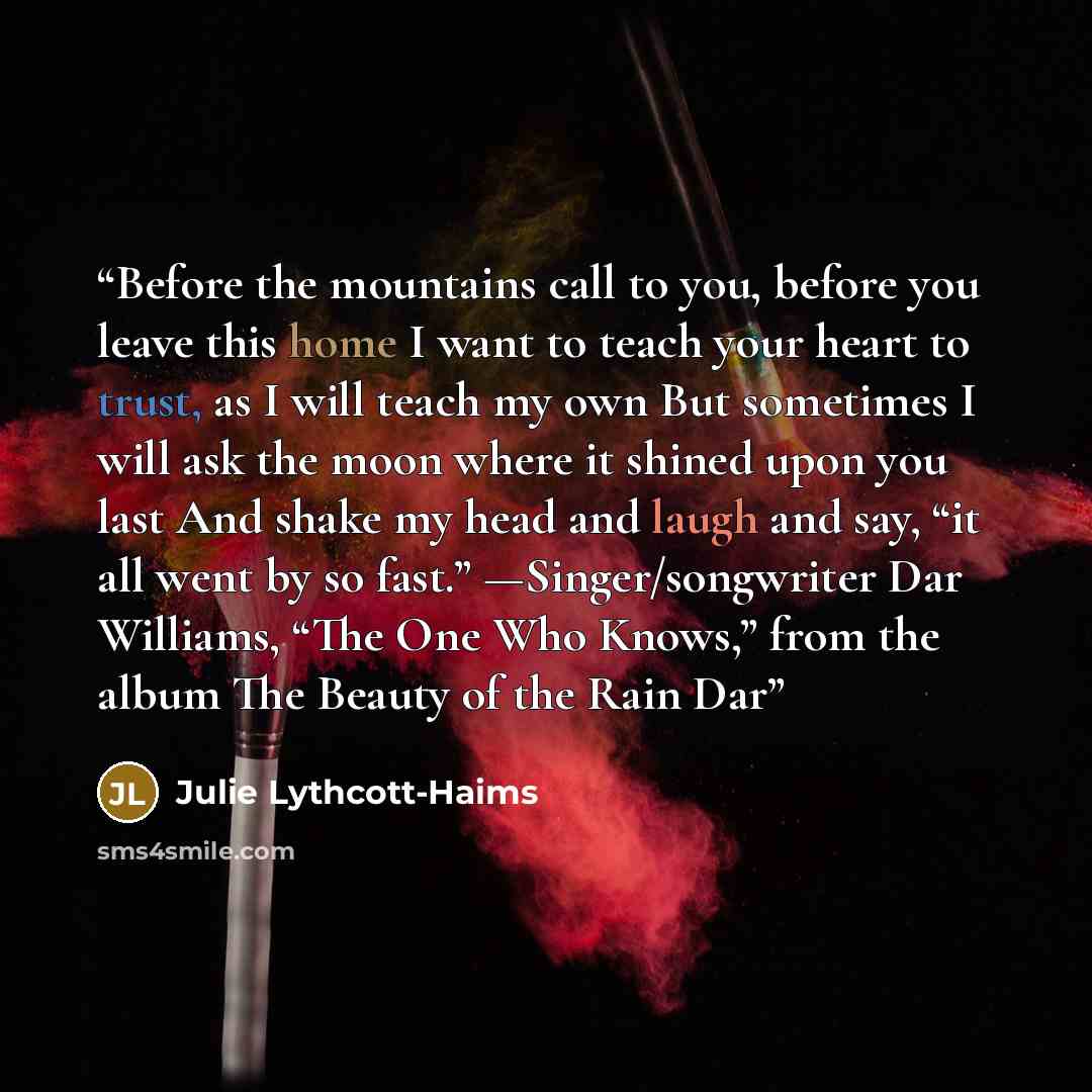 “Before the mountains call to you, before you leave this home I want to teach your heart to trust, as I will teach my own But sometimes I will ask the moon where it shined upon you last And shake my head and laugh and say, “it all went by so fast.” —Singer/songwriter Dar Williams, “The One Who…” quote by Julie Lythcott-Haims