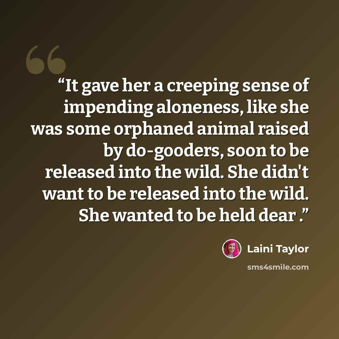 “It gave her a creeping sense of impending aloneness, like she was some orphaned animal raised by do-gooders, soon to be released into the wild. She didn't want to be released into the wild. She wanted to be held dear .” quote by Laini Taylor