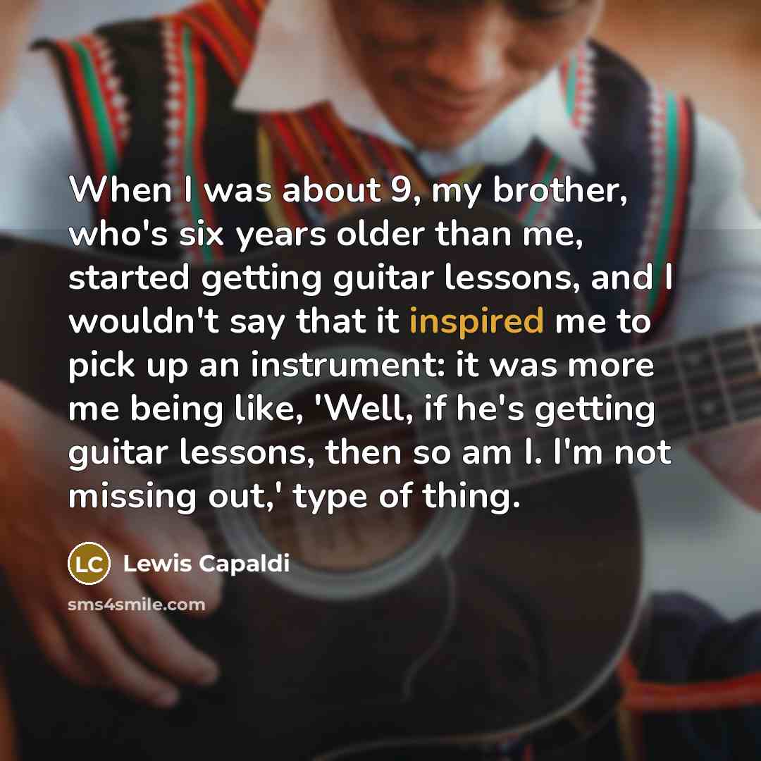 “When I was about 9, my brother, who's six years older than me, started getting guitar lessons, and I wouldn't say that it inspired me to pick up an instrument: it was more me being like, 'Well, if he's getting guitar lessons, then so am I. I'm not missing out,' type of thing.” quote by Lewis Capaldi